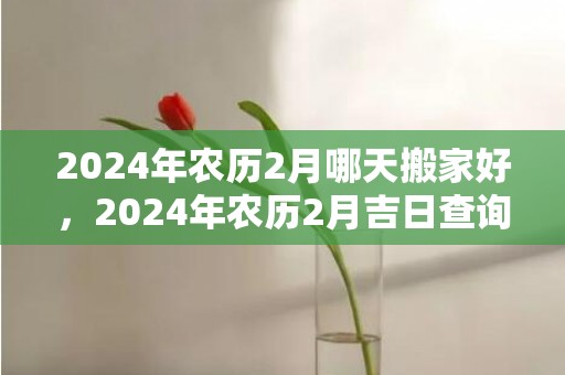 2024年农历2月哪天搬家好，2024年农历2月吉日查询