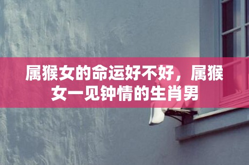 属猴女的命运好不好，属猴女一见钟情的生肖男