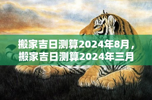 搬家吉日测算2024年8月，搬家吉日测算2024年三月