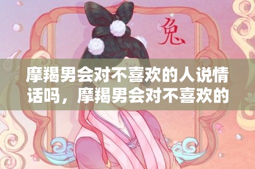 摩羯男会对不喜欢的人说情话吗，摩羯男会对不喜欢的男孩搞暧昧吗