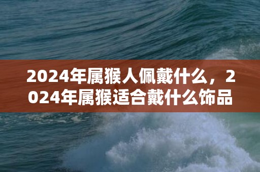 2024年属猴人佩戴什么，2024年属猴适合戴什么饰品