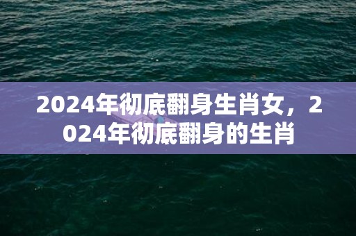 2024年彻底翻身生肖女，2024年彻底翻身的生肖