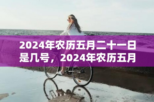 2024年农历五月二十一日是几号，2024年农历五月十八日是能剖腹产的好日子吗