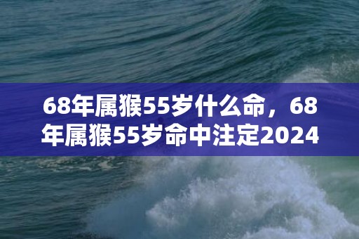 68年属猴55岁什么命，68年属猴55岁命中注定2024
