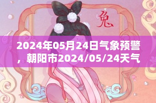 2024年05月24日气象预警，朝阳市2024/05/24天气预报 大部阴转多云