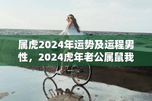 属虎2024年运势及运程男性，2024虎年老公属鼠我属鸡生小宝宝好吗