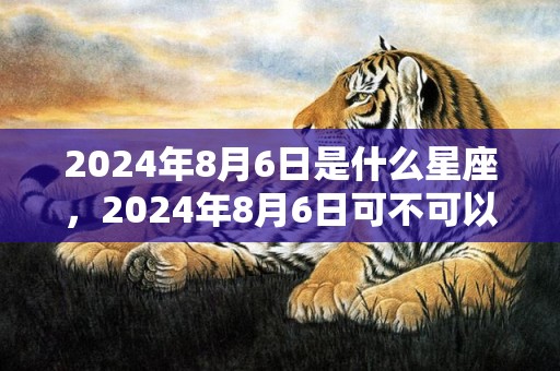 2024年8月6日是什么星座，2024年8月6日可不可以搬家