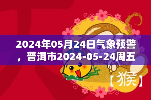 2024年05月24日气象预警，普洱市2024-05-24周五天气预报 大部小雨转多云