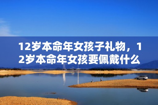 12岁本命年女孩子礼物，12岁本命年女孩要佩戴什么属兔