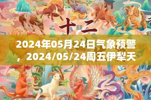 2024年05月24日气象预警，2024/05/24周五伊犁天气预报 大部晴转小雨