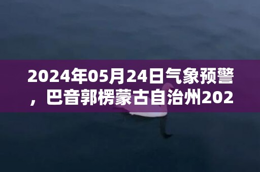 2024年05月24日气象预警，巴音郭楞蒙古自治州2024/05/24星期五天气预报 大部晴