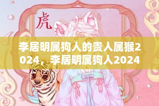 李居明属狗人的贵人属猴2024，李居明属狗人2024年全年运势运程