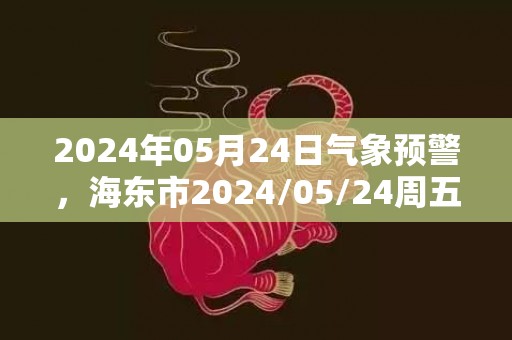 2024年05月24日气象预警，海东市2024/05/24周五天气预报 大部小雨
