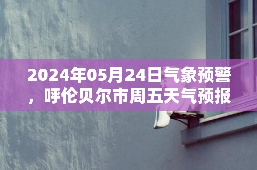 2024年05月24日气象预警，呼伦贝尔市周五天气预报 大部晴转多云