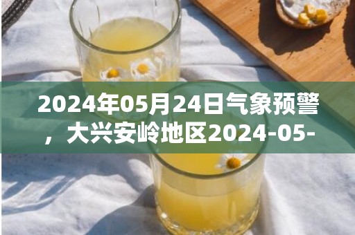 2024年05月24日气象预警，大兴安岭地区2024-05-24天气预报 大部晴