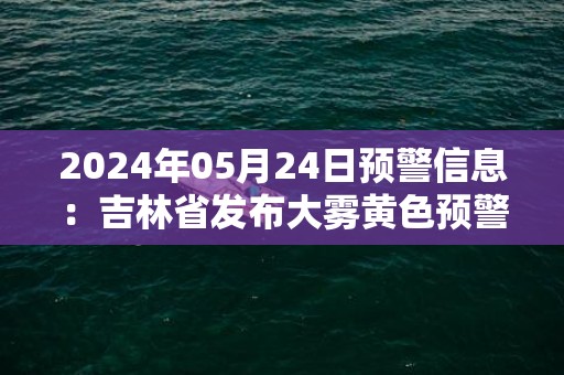 2024年05月24日预警信息：吉林省发布大雾黄色预警