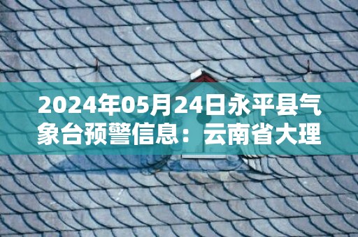 2024年05月24日永平县气象台预警信息：云南省大理白族自治州永平县发布暴雨橙色预警