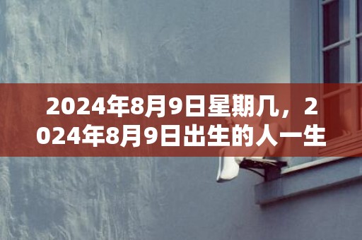 2024年8月9日星期几，2024年8月9日出生的人一生运势详解男孩
