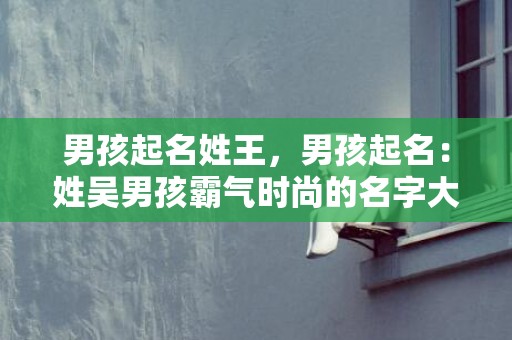 男孩起名姓王，男孩起名：姓吴男孩霸气时尚的名字大全