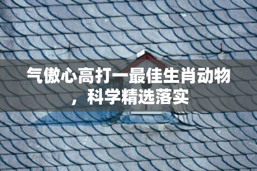 气傲心高打一最佳生肖动物，科学精选落实