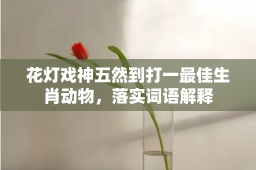 花灯戏神五然到打一最佳生肖动物，落实词语解释插图