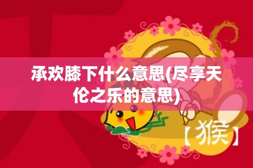 承欢膝下什么意思(尽享天伦之乐的意思)