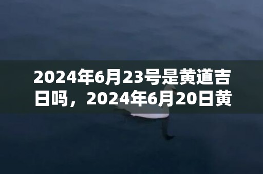 2024年6月23号是黄道吉日吗，2024年6月20日黄历查询