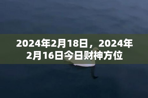 2024年2月18日，2024年2月16日今日财神方位