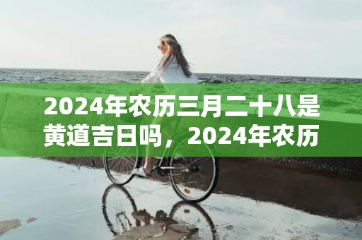 2024年农历三月二十八是黄道吉日吗，2024年农历三月十八上坟祭扫可以吗