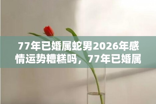 77年已婚属蛇男2026年感情运势糟糕吗，77年已婚属蛇男2024年婚姻