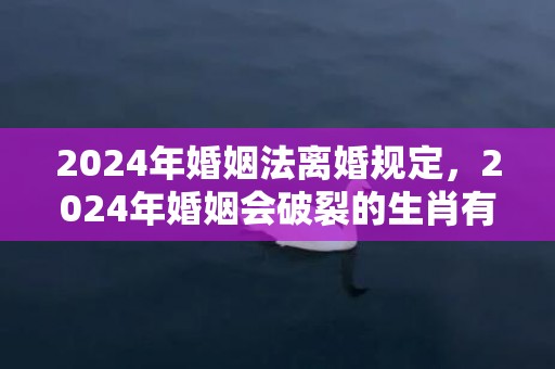 2024年婚姻法离婚规定，2024年婚姻会破裂的生肖有哪些