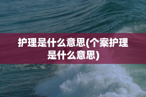 护理是什么意思(个案护理是什么意思)