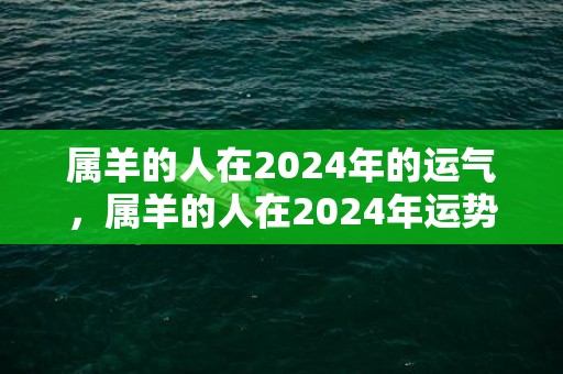属羊的人在2024年的运气，属羊的人在2024年运势怎么样