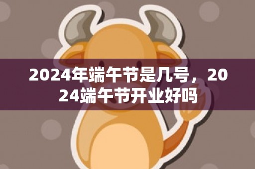 2024年端午节是几号，2024端午节开业好吗