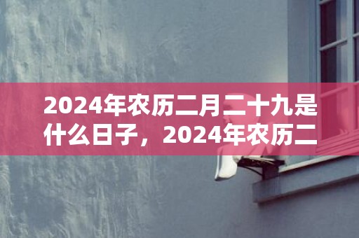 2024年农历二月二十九是什么日子，2024年农历二月初十适不适合搬新家