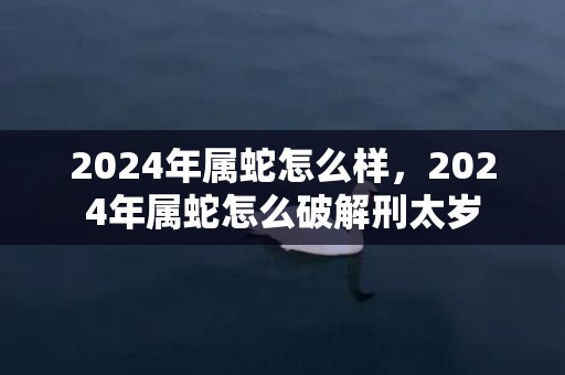 2024年属蛇怎么样，2024年属蛇怎么破解刑太岁