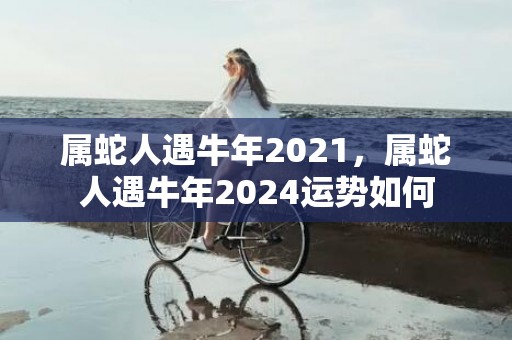 属蛇人遇牛年2021，属蛇人遇牛年2024运势如何