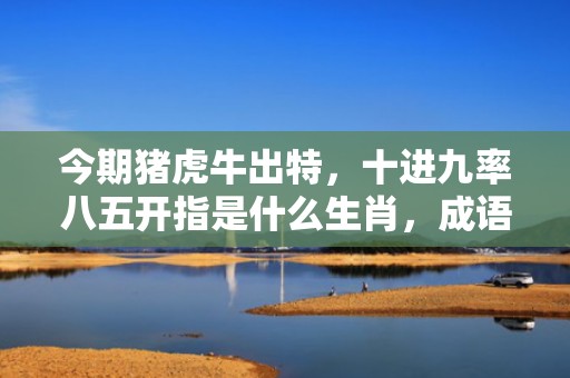 今期猪虎牛出特，十进九率八五开指是什么生肖，成语释义解释落实