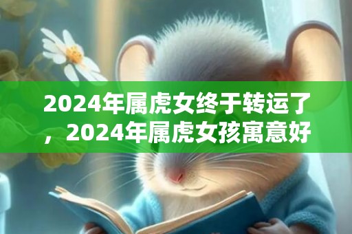 2024年属虎女终于转运了，2024年属虎女孩寓意好的名字