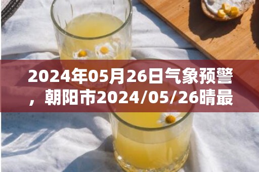 2024年05月26日气象预警，朝阳市2024/05/26晴最高气温20度