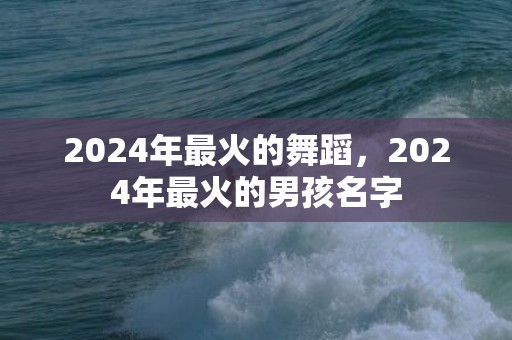2024年最火的舞蹈，2024年最火的男孩名字