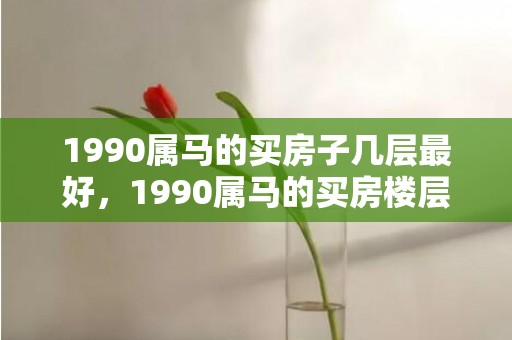 1990属马的买房子几层最好，1990属马的买房楼层禁忌