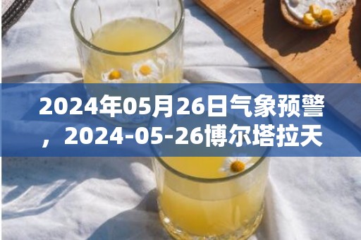 2024年05月26日气象预警，2024-05-26博尔塔拉天气预报 大部暴雨转小雨