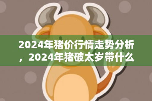 2024年猪价行情走势分析，2024年猪破太岁带什么好