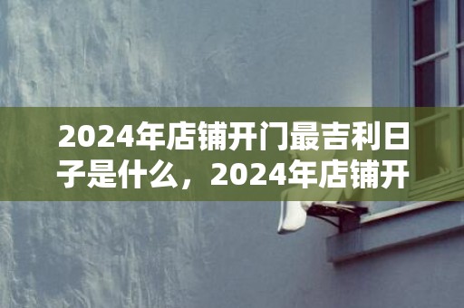 2024年店铺开门最吉利日子是什么，2024年店铺开张祝福语大全