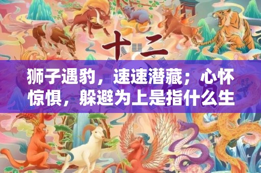 狮子遇豹，速速潜藏；心怀惊惧，躲避为上是指什么生肖呢，解释成语落实释义