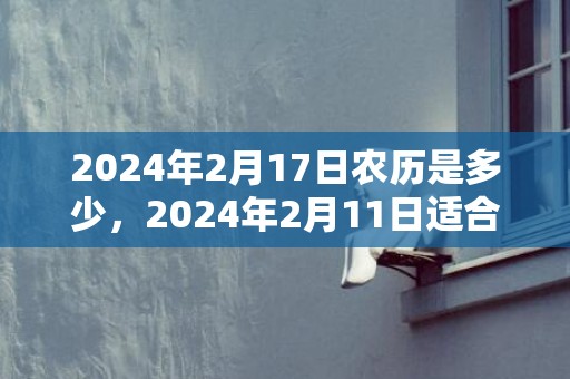 2024年2月17日农历是多少，2024年2月11日适合搬家入宅吗