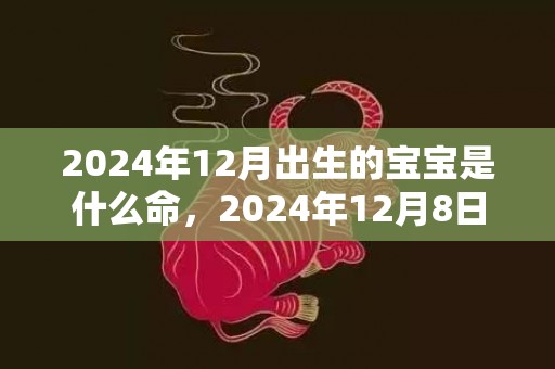 2024年12月出生的宝宝是什么命，2024年12月8日搬家乔迁好不好