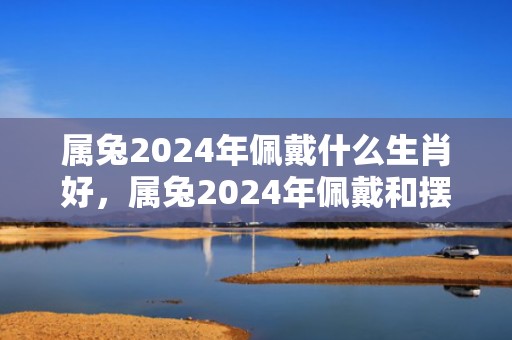 属兔2024年佩戴什么生肖好，属兔2024年佩戴和摆放什么饰品好