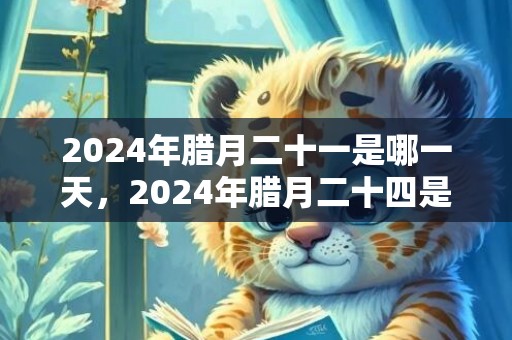 2024年腊月二十一是哪一天，2024年腊月二十四是什么节日